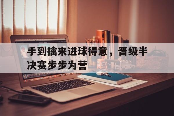 开云体育登录-手到擒来进球得意，晋级半决赛步步为营的简单介绍