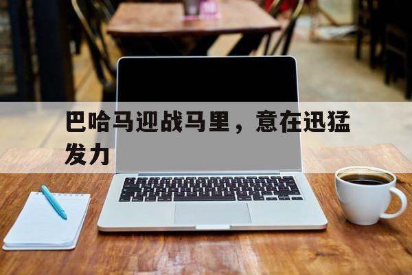 开云体育官网-关于巴哈马迎战马里，意在迅猛发力的信息